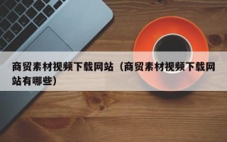 怀化商贸素材视频下载网站（商贸素材视频下载网站有哪些）