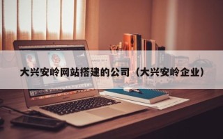 怀化大兴安岭网站搭建的公司（大兴安岭企业）