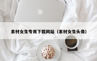 怀化素材女生专用下载网站（素材女生头像）